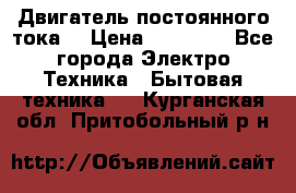 Двигатель постоянного тока. › Цена ­ 12 000 - Все города Электро-Техника » Бытовая техника   . Курганская обл.,Притобольный р-н